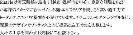 Mstyleは埼玉県鶴ヶ島市・川越市・坂戸市を中心に豊富な経験をもとにお客様のイメージに合わせた、お庭・エクステリアを美しさと高い施工力でトータルエクステリア提案を心がけています。ナチュラル・モダン・シンプルなど、理想のデザインでワンランク上のご提案と施工でお応え致します。戸建て、マンション、会社屋など大小の工事を問わずお気軽にご相談下さい。